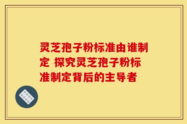 灵芝孢子粉标准由谁制定 探究灵芝孢子粉标准制定背后的主导者 灵芝孢子粉标准由谁制定 探究灵芝孢子粉标准制定背后的主导者