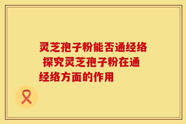 灵芝孢子粉能否通经络 探究灵芝孢子粉在通经络方面的作用 灵芝孢子粉能否通经络 探究灵芝孢子粉在通经络方面的作用