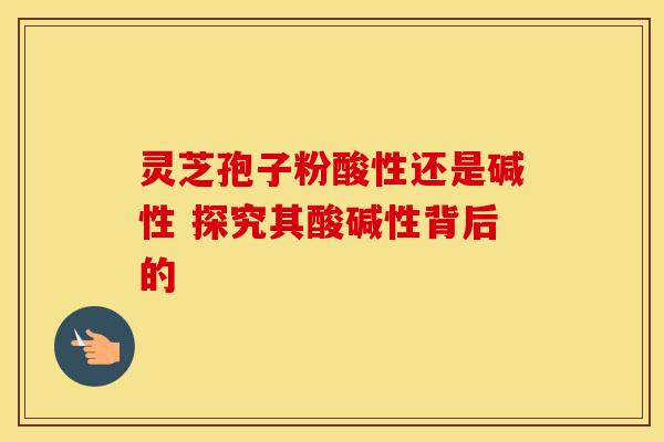 灵芝孢子粉酸性还是碱性 探究其酸碱性背后的