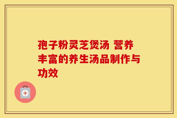 孢子粉灵芝煲汤 营养丰富的养生汤品制作与功效 孢子粉灵芝煲汤 营养丰富的养生汤品制作与功效