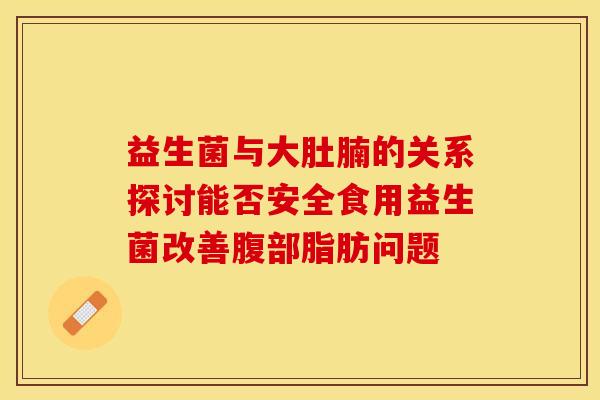 益生菌与大肚腩的关系探讨能否安全食用益生菌改善腹部脂肪问题