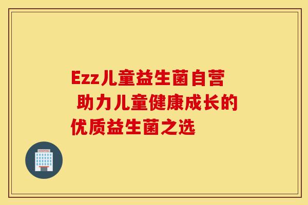 Ezz儿童益生菌自营 助力儿童健康成长的优质益生菌之选 Ezz儿童益生菌自营 助力儿童健康成长的优质益生菌之选