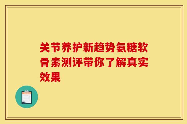 关节养护新趋势氨糖软骨素测评带你了解真实效果