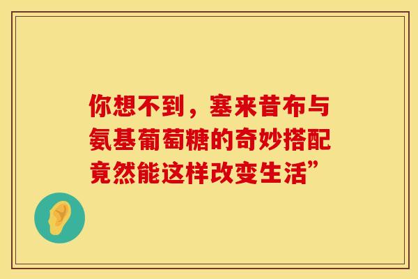 你想不到，塞来昔布与氨基葡萄糖的奇妙搭配竟然能这样改变生活”