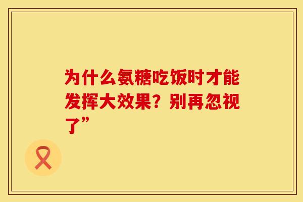 为什么氨糖吃饭时才能发挥大效果?别再忽视了” 为什么氨糖吃饭时才能发挥大效果?别再忽视了”