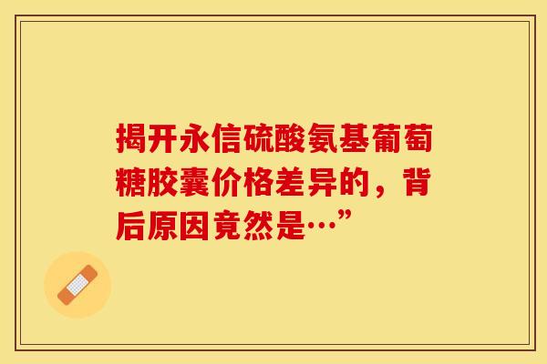 揭开永信硫酸氨基葡萄糖胶囊价格差异的，背后原因竟然是…”
