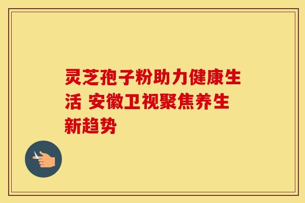 灵芝孢子粉助力健康生活 安徽卫视聚焦养生新趋势