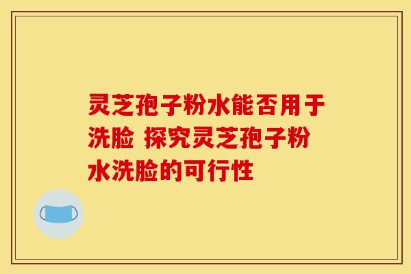 灵芝孢子粉水能否用于洗脸 探究灵芝孢子粉水洗脸的可行性
