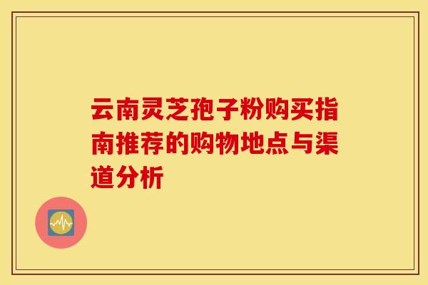 云南灵芝孢子粉购买指南推荐的购物地点与渠道分析 云南灵芝孢子粉购买指南推荐的购物地点与渠道分析