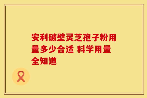 安利破壁灵芝孢子粉用量多少合适 科学用量全知道
