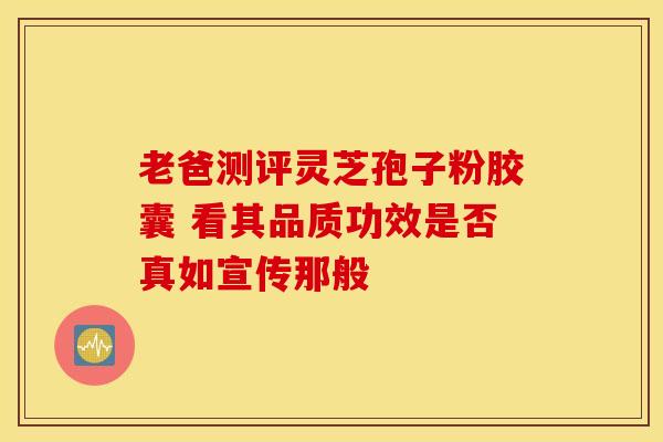 老爸测评灵芝孢子粉胶囊 看其品质功效是否真如宣传那般