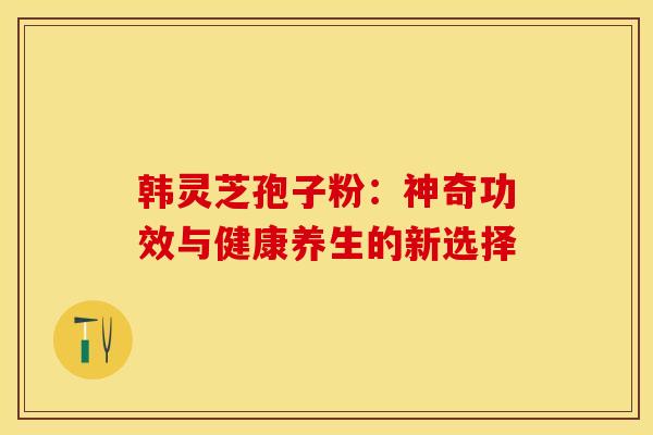 韩灵芝孢子粉：神奇功效与健康养生的新选择