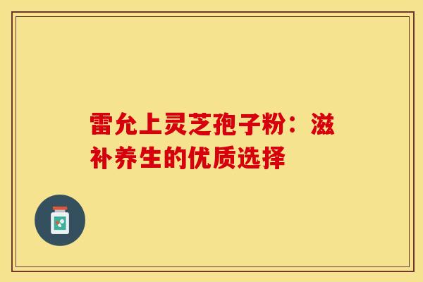 雷允上灵芝孢子粉:滋补养生的优质选择 雷允上灵芝孢子粉:滋补养生的优质选择