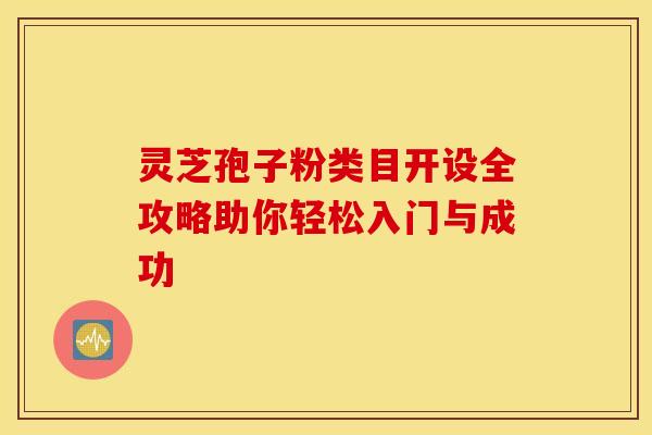 灵芝孢子粉类目开设全攻略助你轻松入门与成功