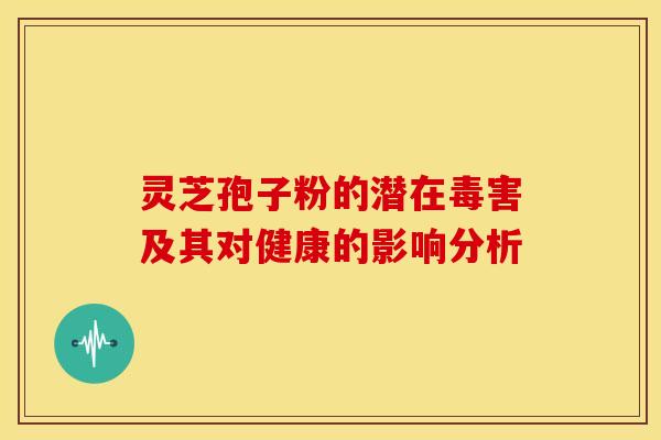 灵芝孢子粉的潜在毒害及其对健康的影响分析