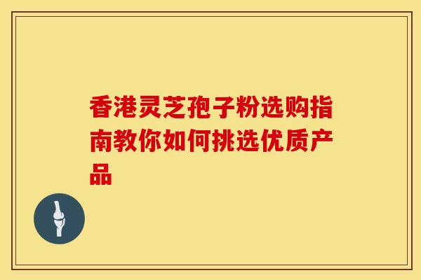 香港灵芝孢子粉选购指南教你如何挑选优质产品