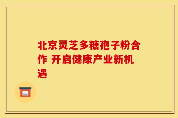 北京灵芝多糖孢子粉合作 开启健康产业新机遇