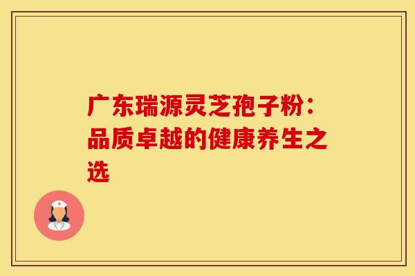 广东瑞源灵芝孢子粉：品质卓越的健康养生之选