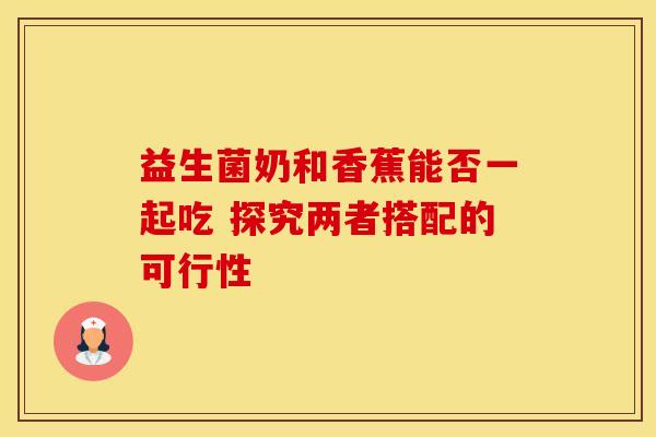 益生菌奶和香蕉能否一起吃 探究两者搭配的可行性 益生菌奶和香蕉能否一起吃 探究两者搭配的可行性