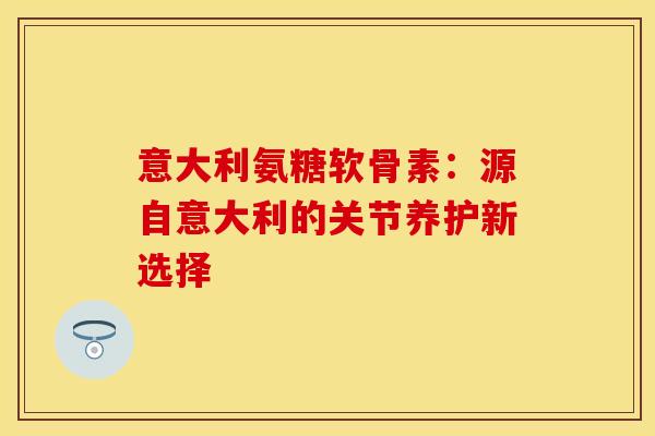 意大利氨糖软骨素：源自意大利的关节养护新选择