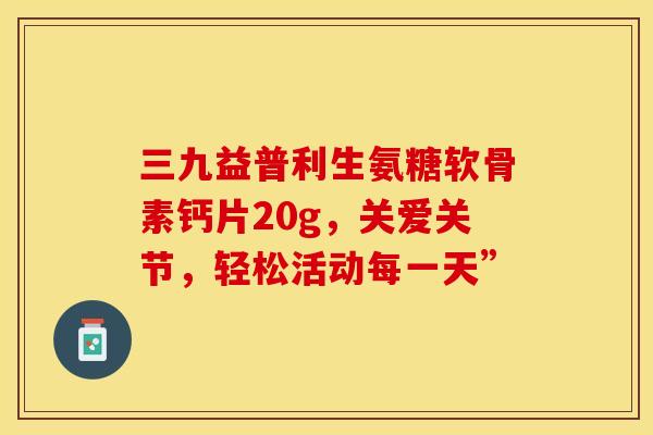 三九益普利生氨糖软骨素钙片20g,关爱关节,轻松活动每一天” 三九益普利生氨糖软骨素钙片20g,关爱关节,轻松活动每一天”