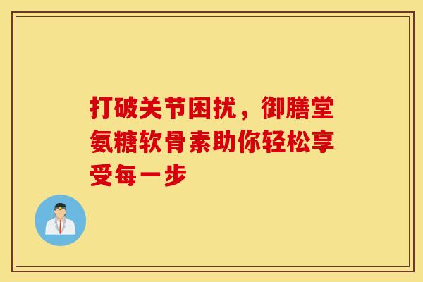 打破关节困扰,御膳堂氨糖软骨素助你轻松享受每一步 打破关节困扰,御膳堂氨糖软骨素助你轻松享受每一步