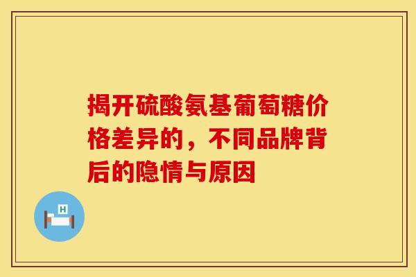 揭开硫酸氨基葡萄糖价格差异的,不同品牌背后的隐情与原因 揭开硫酸氨基葡萄糖价格差异的,不同品牌背后的隐情与原因