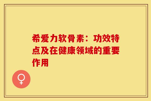 希爱力软骨素：功效特点及在健康领域的重要作用