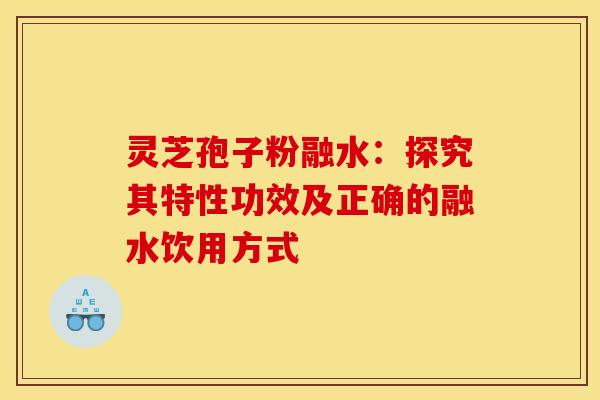 灵芝孢子粉融水：探究其特性功效及正确的融水饮用方式