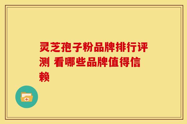 灵芝孢子粉品牌排行评测 看哪些品牌值得信赖 灵芝孢子粉品牌排行评测 看哪些品牌值得信赖