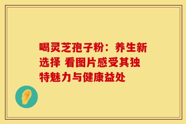 喝灵芝孢子粉:养生新选择 看图片感受其独特魅力与健康益处 喝灵芝孢子粉:养生新选择 看图片感受其独特魅力与健康益处