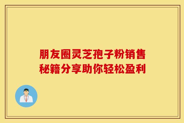 朋友圈灵芝孢子粉销售秘籍分享助你轻松盈利