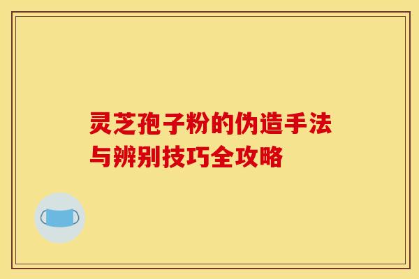灵芝孢子粉的伪造手法与辨别技巧全攻略