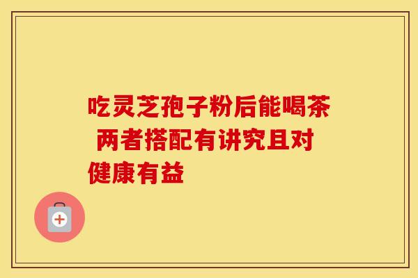 吃灵芝孢子粉后能喝茶 两者搭配有讲究且对健康有益