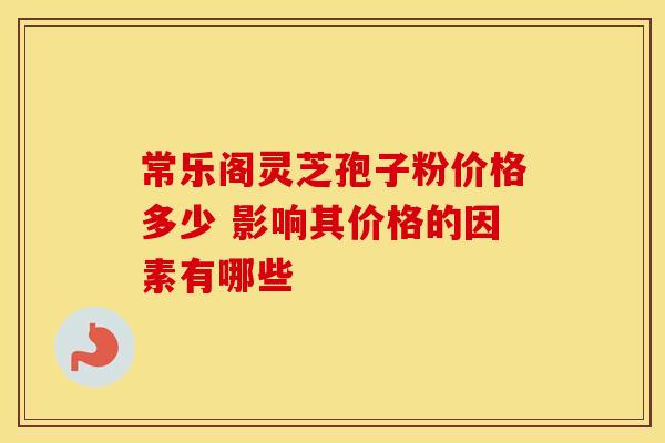 常乐阁灵芝孢子粉价格多少 影响其价格的因素有哪些