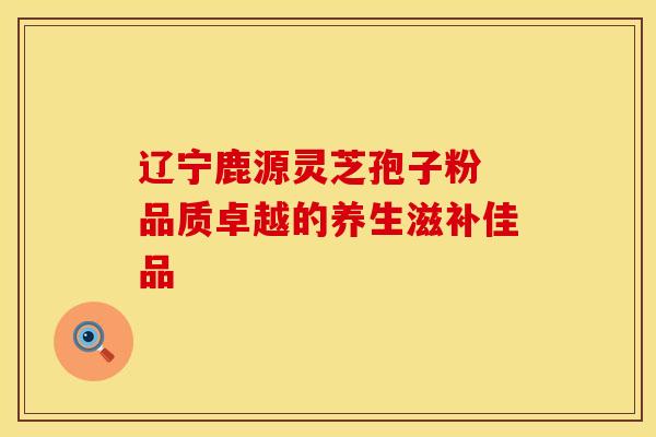 辽宁鹿源灵芝孢子粉 品质卓越的养生滋补佳品