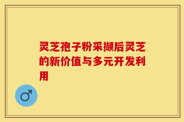 灵芝孢子粉采撷后灵芝的新价值与多元开发利用
