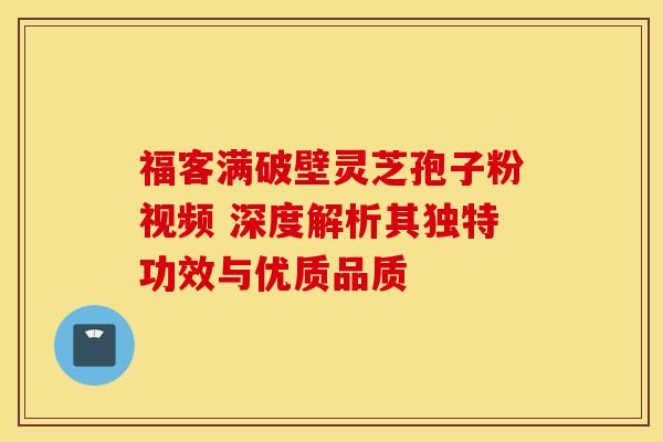 福客满破壁灵芝孢子粉视频 深度解析其独特功效与优质品质