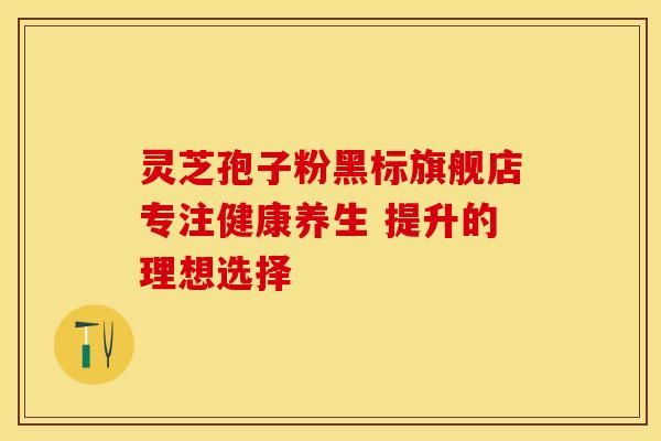 灵芝孢子粉黑标旗舰店专注健康养生 提升的理想选择