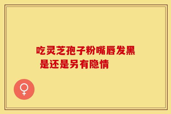 吃灵芝孢子粉嘴唇发黑 是还是另有隐情