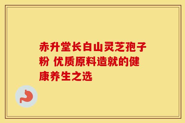 赤升堂长白山灵芝孢子粉 优质原料造就的健康养生之选