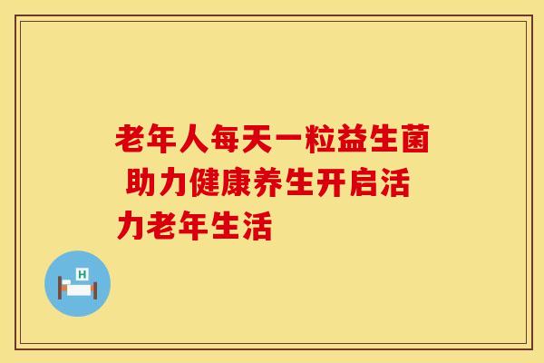 老年人每天一粒益生菌 助力健康养生开启活力老年生活