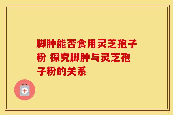 脚肿能否食用灵芝孢子粉 探究脚肿与灵芝孢子粉的关系