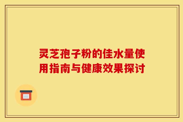 灵芝孢子粉的佳水量使用指南与健康效果探讨
