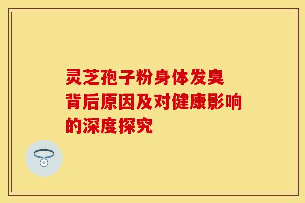 灵芝孢子粉身体发臭 背后原因及对健康影响的深度探究