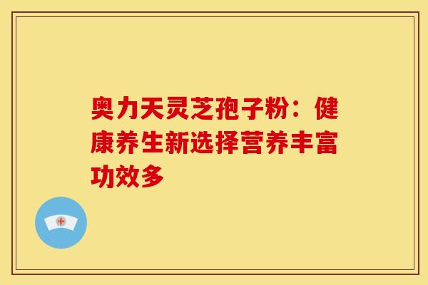 奥力天灵芝孢子粉：健康养生新选择营养丰富功效多