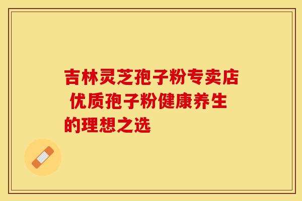 吉林灵芝孢子粉专卖店 优质孢子粉健康养生的理想之选 吉林灵芝孢子粉专卖店 优质孢子粉健康养生的理想之选