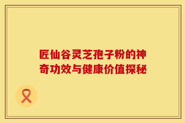 匠仙谷灵芝孢子粉的神奇功效与健康价值探秘