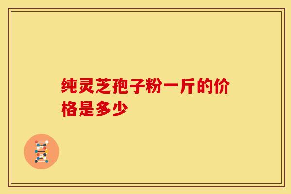 纯灵芝孢子粉一斤的价格是多少