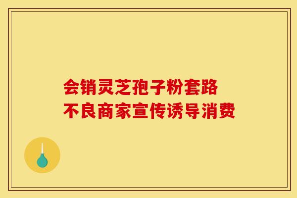 会销灵芝孢子粉套路 不良商家宣传诱导消费 会销灵芝孢子粉套路 不良商家宣传诱导消费